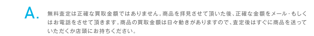 無料査定は正確な買取金額ではありません。商品を拝見させて頂いた後、正確な金額をメール・もしくはお電話をさせて頂きます。査定後はすぐに商品を送っていただくか店頭にお持ちください。