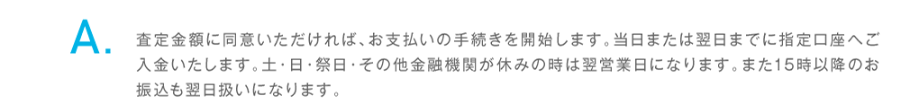 同意後、当日または翌日までに指定口座へご入金いたします。土・日・祭日・その他金融機関が休みの時、15時以降のお振込は翌営業日になります。