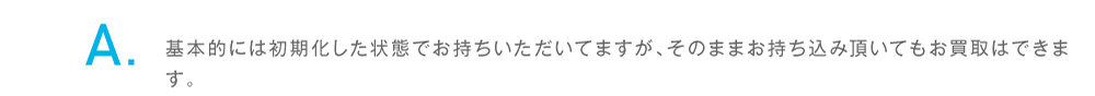 基本的には初期化した状態でお持ちいただいてますが、そのままお持ち込み頂いてもお買取はできます。