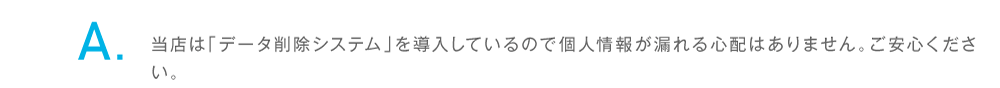 当店は「データ削除システム」を導入しているので個人情報が漏れる心配はありません。ご安心ください。