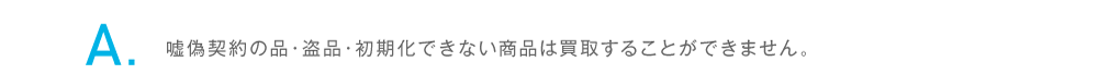 嘘偽契約の品・盗品・初期化できない商品は買取することができません。