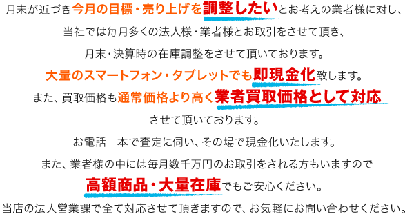 大量のスマートフォン・タブレットでも即現金化。通常価格より高く業者買取価格として対応。高額商品・大量在庫でもご安心ください。