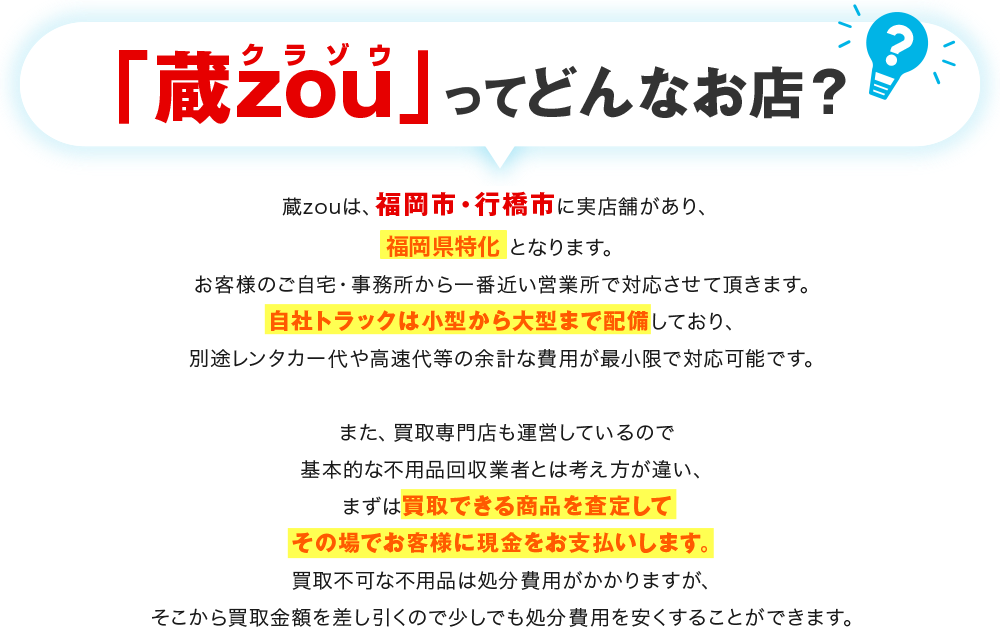 蔵zouってどんなお店？蔵zouは、福岡市・久留米市・北九州市・行橋市に実店舗があり、福岡県全域対応可能となります。お客様のご自宅・事務所から一番近い営業所で対応させて頂きます。自社トラックは小型から大型まで配備しており、別途レンタカー代や高速代等の余計な費用が最小限で対応可能です。また、買取専門店も運営しているので基本的な不用品回収業者とは考え方が違い、まずは買取できる商品を査定してその場でお客様に現金をお支払いします。買取不可な不用品は処分費用がかかりますが、そこから買取金額を差し引くので少しでも処分費用を安くすることができます。