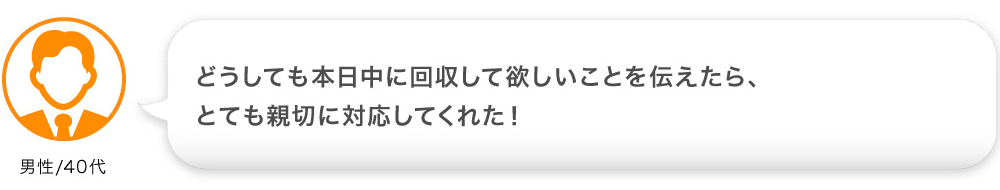 どうしても本日中に回収して欲しいことを伝えたら、
              とても親切に対応してくれた！