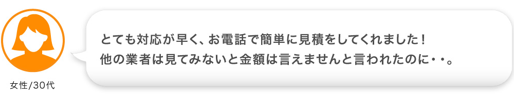 とても対応が早く、お電話で簡単に見積をしてくれました！ 他の業者は見てみないと金額は言えませんと言われたのに・・。